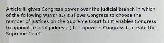 Article III gives Congress power over the judicial branch in which of the following ways? a.) It allows Congress to choose the number of justices on the Supreme Court b.) It enables Congress to appoint federal judges c.) It empowers Congress to create the Supreme Court