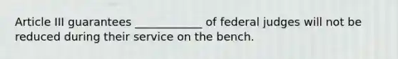 Article III guarantees ____________ of federal judges will not be reduced during their service on the bench.