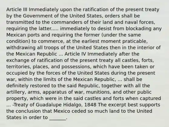 Article III Immediately upon the ratification of the present treaty by the Government of the United States, orders shall be transmitted to the commanders of their land and naval forces, requiring the latter..... immediately to desist from blockading any Mexican ports and requiring the former (under the same condition) to commerce, at the earliest moment praticable, withdrawing all troops of the United States then in the interior of the Mexican Republic ... Article IV Immediately after the exchange of ratification of the present treaty all castles, forts, territories, places, and possessions, which have been taken or occupied by the forces of the United States during the present war, within the limits of the Mexican Republic, ... shall be definitely restored to the said Republic, together with all the artillery, arms, apparatus of war, munitions, and other public property, which were in the said castles and forts when captured ... -Treaty of Guadalupe Hidalgo, 1848 The excerpt best supports the conclusion that Mexico ceded so much land to the United States in order to _______.