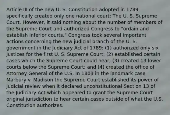 Article III of the new U. S. Constitution adopted in 1789 specifically created only one national court: The U. S. Supreme Court. However, it said nothing about the number of members of the Supreme Court and authorized Congress to "ordain and establish inferior courts." Congress took several important actions concerning the new judicial branch of the U. S. government in the Judiciary Act of 1789: (1) authorized only six Justices for the first U. S. Supreme Court; (2) established certain cases which the Supreme Court could hear; (3) created 13 lower courts below the Supreme Court; and (4) created the office of Attorney General of the U.S. In 1803 in the landmark case Marbury v. Madison the Supreme Court established its power of judicial review when it declared unconstitutional Section 13 of the Judiciary Act which appeared to grant the Supreme Court original jurisdiction to hear certain cases outside of what the U.S. Constitution authorizes.