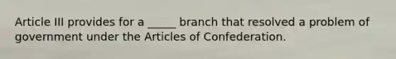 Article III provides for a _____ branch that resolved a problem of government under the Articles of Confederation.