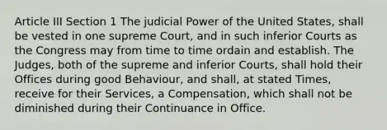 Article III Section 1 The <a href='https://www.questionai.com/knowledge/ksTmPSjHjx-judicial-power' class='anchor-knowledge'>judicial power</a> of the United States, shall be vested in one supreme Court, and in such inferior Courts as the Congress may from time to time ordain and establish. The Judges, both of the supreme and inferior Courts, shall hold their Offices during good Behaviour, and shall, at stated Times, receive for their Services, a Compensation, which shall not be diminished during their Continuance in Office.