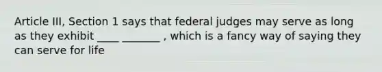 Article III, Section 1 says that federal judges may serve as long as they exhibit ____ _______ , which is a fancy way of saying they can serve for life