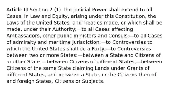 Article III Section 2 (1) The judicial Power shall extend to all Cases, in Law and Equity, arising under this Constitution, the Laws of the United States, and Treaties made, or which shall be made, under their Authority;—to all Cases affecting Ambassadors, other public ministers and Consuls;—to all Cases of admiralty and maritime Jurisdiction;—to Controversies to which the United States shall be a Party;—to Controversies between two or more States;—between a State and Citizens of another State;—between Citizens of different States;—between Citizens of the same State claiming Lands under Grants of different States, and between a State, or the Citizens thereof, and foreign States, Citizens or Subjects.