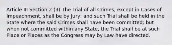 Article III Section 2 (3) The Trial of all Crimes, except in Cases of Impeachment, shall be by Jury; and such Trial shall be held in the State where the said Crimes shall have been committed; but when not committed within any State, the Trial shall be at such Place or Places as the Congress may by Law have directed.