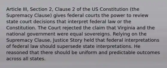 Article III, Section 2, Clause 2 of the US Constitution (the Supremacy Clause) gives federal courts the power to review state court decisions that interpret federal law or the Constitution. The Court rejected the claim that Virginia and the national government were equal sovereigns. Relying on the Supremacy Clause, Justice Story held that federal interpretations of federal law should supersede state interpretations. He reasoned that there should be uniform and predictable outcomes across all states.