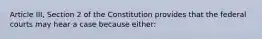 Article III, Section 2 of the Constitution provides that the federal courts may hear a case because either: