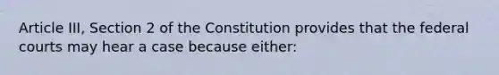 Article III, Section 2 of the Constitution provides that the <a href='https://www.questionai.com/knowledge/kzzdxYQ4u6-federal-courts' class='anchor-knowledge'>federal courts</a> may hear a case because either: