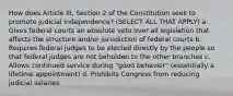 How does Article III, Section 2 of the Constitution seek to promote judicial independence? (SELECT ALL THAT APPLY) a. Gives federal courts an absolute veto over all legislation that affects the structure and/or jurisdiction of federal courts b. Requires federal judges to be elected directly by the people so that federal judges are not beholden to the other branches c. Allows continued service during "good behavior" (essentially a lifetime appointment) d. Prohibits Congress from reducing judicial salaries