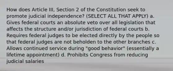 How does Article III, Section 2 of the Constitution seek to promote judicial independence? (SELECT ALL THAT APPLY) a. Gives federal courts an absolute veto over all legislation that affects the structure and/or jurisdiction of federal courts b. Requires federal judges to be elected directly by the people so that federal judges are not beholden to the other branches c. Allows continued service during "good behavior" (essentially a lifetime appointment) d. Prohibits Congress from reducing judicial salaries