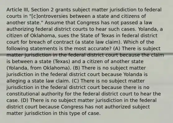 Article III, Section 2 grants subject matter jurisdiction to federal courts in "[c]ontroversies between a state and citizens of another state." Assume that Congress has not passed a law authorizing federal district courts to hear such cases. Yolanda, a citizen of Oklahoma, sues the State of Texas in federal district court for breach of contract (a state law claim). Which of the following statements is the most accurate? (A) There is subject matter jurisdiction in the federal district court because the claim is between a state (Texas) and a citizen of another state (Yolanda, from Oklahoma). (B) There is no subject matter jurisdiction in the federal district court because Yolanda is alleging a state law claim. (C) There is no subject matter jurisdiction in the federal district court because there is no constitutional authority for the federal district court to hear the case. (D) There is no subject matter jurisdiction in the federal district court because Congress has not authorized subject matter jurisdiction in this type of case.