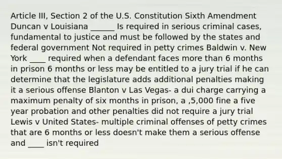 Article III, Section 2 of the U.S. Constitution Sixth Amendment Duncan v Louisiana ______ Is required in serious criminal cases, fundamental to justice and must be followed by the states and federal government Not required in petty crimes Baldwin v. New York ____ required when a defendant faces more than 6 months in prison 6 months or less may be entitled to a jury trial if he can determine that the legislature adds additional penalties making it a serious offense Blanton v Las Vegas- a dui charge carrying a maximum penalty of six months in prison, a ,5,000 fine a five year probation and other penalties did not require a jury trial Lewis v United States- multiple criminal offenses of petty crimes that are 6 months or less doesn't make them a serious offense and ____ isn't required