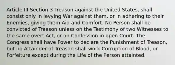 Article III Section 3 Treason against the United States, shall consist only in levying War against them, or in adhering to their Enemies, giving them Aid and Comfort. No Person shall be convicted of Treason unless on the Testimony of two Witnesses to the same overt Act, or on Confession in open Court. The Congress shall have Power to declare the Punishment of Treason, but no Attainder of Treason shall work Corruption of Blood, or Forfeiture except during the Life of the Person attainted.