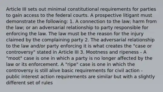 Article III sets out minimal constitutional requirements for parties to gain access to the federal courts. A prospective litigant must demonstrate the following: 1. A connection to the law; harm from the law; or an adversarial relationship to party responsible for enforcing the law. The law must be the reason for the injury claimed by the complaining party 2. The adversarial relationship to the law and/or party enforcing it is what creates the "case or controversy" stated in Article III 3. Mootness and ripeness - A "moot" case is one in which a party is no longer affected by the law or its enforcement. A "ripe" case is one in which the controversy is still alive basic requirements for civil action - public interest action requirements are similar but with a slightly different set of rules