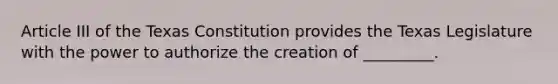 Article III of the Texas Constitution provides the Texas Legislature with the power to authorize the creation of _________.