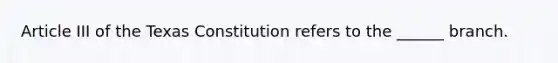 Article III of the Texas Constitution refers to the ______ branch.