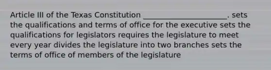 Article III of the Texas Constitution ______________________. sets the qualifications and terms of office for the executive sets the qualifications for legislators requires the legislature to meet every year divides the legislature into two branches sets the terms of office of members of the legislature