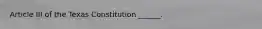 Article III of the Texas Constitution ______.