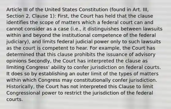 Article III of the United States Constitution (found in Art. III, Section 2, Clause 1): First, the Court has held that the clause identifies the scope of matters which a federal court can and cannot consider as a case (i.e., it distinguishes between lawsuits within and beyond the institutional competence of the federal judiciary), and limits federal judicial power only to such lawsuits as the court is competent to hear. For example, the Court has determined that this clause prohibits the issuance of advisory opinions Secondly, the Court has interpreted the clause as limiting Congress' ability to confer jurisdiction on federal courts. It does so by establishing an outer limit of the types of matters within which Congress may constitutionally confer jurisdiction. Historically, the Court has not interpreted this Clause to limit Congressional power to restrict the jurisdiction of the federal courts.