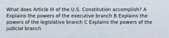 What does Article III of the U.S. Constitution accomplish? A Explains the powers of the executive branch B Explains the powers of the legislative branch C Explains the powers of the judicial branch