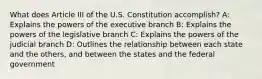 What does Article III of the U.S. Constitution accomplish? A: Explains the powers of the executive branch B: Explains the powers of the legislative branch C: Explains the powers of the judicial branch D: Outlines the relationship between each state and the others, and between the states and the federal government