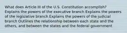 What does Article III of the U.S. Constitution accomplish? Explains the powers of the executive branch Explains the powers of the legislative branch Explains the powers of the judicial branch Outlines the relationship between each state and the others, and between the states and the federal government