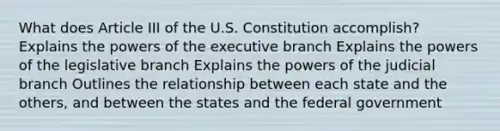 What does Article III of the U.S. Constitution accomplish? Explains the powers of the executive branch Explains the powers of the legislative branch Explains the powers of the judicial branch Outlines the relationship between each state and the others, and between the states and the federal government