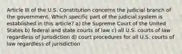 Article III of the U.S. Constitution concerns the judicial branch of the government. Which specific part of the judicial system is established in this article? a) the Supreme Court of the United States b) federal and state courts of law c) all U.S. courts of law regardless of jurisdiction d) court procedures for all U.S. courts of law regardless of jurisdiction