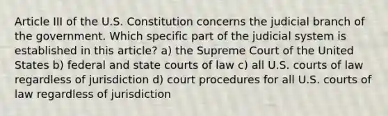 Article III of the U.S. Constitution concerns the judicial branch of the government. Which specific part of the judicial system is established in this article? a) the Supreme Court of the United States b) federal and state courts of law c) all U.S. courts of law regardless of jurisdiction d) court procedures for all U.S. courts of law regardless of jurisdiction