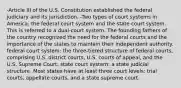 -Article III of the U.S. Constitution established the federal judiciary and its jurisdiction. -Two types of court systems in America: the federal court system and the state court system. This is referred to a dual-court system. The founding fathers of the country recognized the need for the federal courts and the importance of the states to maintain their independent authority. federal court system: the three-tiered structure of federal courts, comprising U.S. district courts, U.S. courts of appeal, and the U.S. Supreme Court. state court system: a state judicial structure. Most states have at least three court levels: trial courts, appellate courts, and a state supreme court.