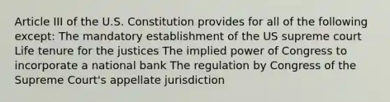 Article III of the U.S. Constitution provides for all of the following except: The mandatory establishment of the US supreme court Life tenure for the justices The implied power of Congress to incorporate a national bank The regulation by Congress of the Supreme Court's appellate jurisdiction