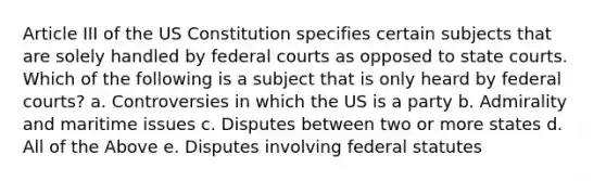 Article III of the US Constitution specifies certain subjects that are solely handled by <a href='https://www.questionai.com/knowledge/kzzdxYQ4u6-federal-courts' class='anchor-knowledge'>federal courts</a> as opposed to <a href='https://www.questionai.com/knowledge/k0UTVXnPxH-state-courts' class='anchor-knowledge'>state courts</a>. Which of the following is a subject that is only heard by federal courts? a. Controversies in which the US is a party b. Admirality and maritime issues c. Disputes between two or more states d. All of the Above e. Disputes involving federal statutes