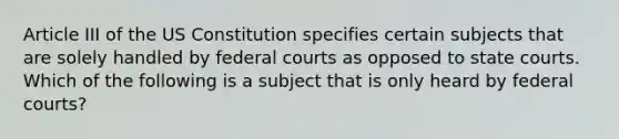 Article III of the US Constitution specifies certain subjects that are solely handled by federal courts as opposed to state courts. Which of the following is a subject that is only heard by federal courts?