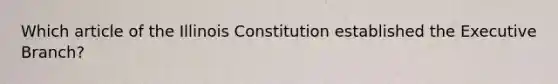 Which article of the Illinois Constitution established the Executive Branch?