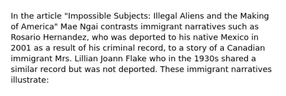 In the article "Impossible Subjects: Illegal Aliens and the Making of America" Mae Ngai contrasts immigrant narratives such as Rosario Hernandez, who was deported to his native Mexico in 2001 as a result of his criminal record, to a story of a Canadian immigrant Mrs. Lillian Joann Flake who in the 1930s shared a similar record but was not deported. These immigrant narratives illustrate: