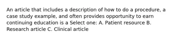 An article that includes a description of how to do a procedure, a case study example, and often provides opportunity to earn continuing education is a Select one: A. Patient resource B. Research article C. Clinical article