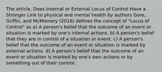 The article, Does Internal or External Locus of Control Have a Stronger Link to physical and mental health by authors Gore, Griffin, and McMienery (2016) defines the concept of "Locus of Control" as a) A person's belief that the outcome of an event or situation is marked by one's internal actions. b) A person's belief that they are in control of a situation or event. c) A person's belief that the outcome of an event or situation is marked by external actions. d) A person's belief that the outcome of an event or situation is marked by one's own actions or by something out of their control.