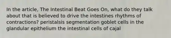 In the article, The Intestinal Beat Goes On, what do they talk about that is believed to drive the intestines rhythms of contractions? peristalsis segmentation goblet cells in the glandular epithelium the intestinal cells of cajal