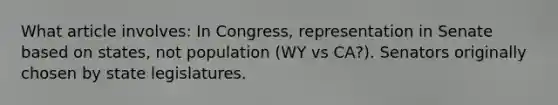 What article involves: In Congress, representation in Senate based on states, not population (WY vs CA?). Senators originally chosen by state legislatures.