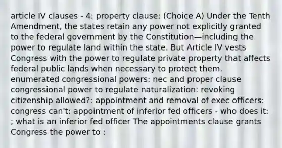 article IV clauses - 4: property clause: (Choice A) Under the Tenth Amendment, the states retain any power not explicitly granted to the federal government by the Constitution—including the power to regulate land within the state. But Article IV vests Congress with the power to regulate private property that affects federal public lands when necessary to protect them. enumerated congressional powers: nec and proper clause congressional power to regulate naturalization: revoking citizenship allowed?: appointment and removal of exec officers: congress can't: appointment of inferior fed officers - who does it: ; what is an inferior fed officer The appointments clause grants Congress the power to :