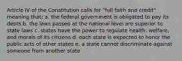 Article IV of the Constitution calls for "full faith and credit" meaning that: a. the federal government is obligated to pay its debts b. the laws passed at the national level are superior to state laws c. states have the power to regulate health, welfare, and morals of its citizens d. each state is expected to honor the public acts of other states e. a state cannot discriminate against someone from another state