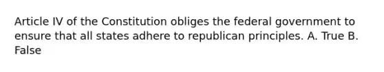 Article IV of the Constitution obliges the federal government to ensure that all states adhere to republican principles. A. True B. False