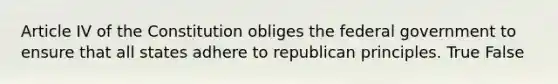 Article IV of the Constitution obliges the federal government to ensure that all states adhere to republican principles. True False