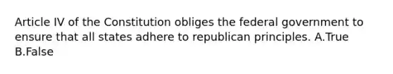 Article IV of the Constitution obliges the federal government to ensure that all states adhere to republican principles. A.True B.False