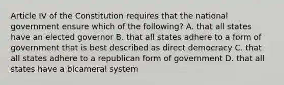 Article IV of the Constitution requires that the national government ensure which of the following? A. that all states have an elected governor B. that all states adhere to a form of government that is best described as direct democracy C. that all states adhere to a republican form of government D. that all states have a bicameral system