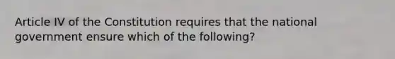 Article IV of the Constitution requires that the national government ensure which of the following?