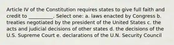 Article IV of the Constitution requires states to give full faith and credit to __________. Select one: a. laws enacted by Congress b. treaties negotiated by the president of the United States c. the acts and judicial decisions of other states d. the decisions of the U.S. Supreme Court e. declarations of the U.N. Security Council