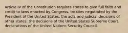 Article IV of the Constitution requires states to give full faith and credit to laws enacted by Congress. treaties negotiated by the President of the United States. the acts and judicial decisions of other states. the decisions of the United States Supreme Court. declarations of the United Nations Security Council.