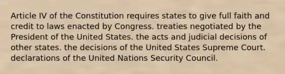 Article IV of the Constitution requires states to give full faith and credit to laws enacted by Congress. treaties negotiated by the President of the United States. the acts and judicial decisions of other states. the decisions of the United States Supreme Court. declarations of the United Nations Security Council.