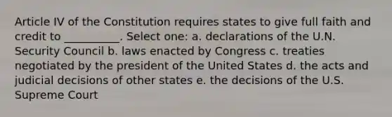 Article IV of the Constitution requires states to give full faith and credit to __________. Select one: a. declarations of the U.N. Security Council b. laws enacted by Congress c. treaties negotiated by the president of the United States d. the acts and judicial decisions of other states e. the decisions of the U.S. Supreme Court